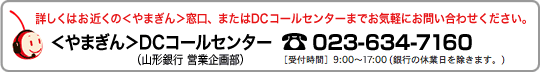 くわしくはお近くのやまぎん窓口、またはDCコールセンターまでお気軽にお問い合わせください。やまぎんDCコールセンター（山形銀行営業企画部）023-634-7160　受付時間9:00～17:00（銀行の休業日を除きます。）