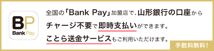 全国の「Bank Pay」加盟店で、山形銀行の口座からチャージ不要で即時支払いができます。ことら送金サービスもご利用いただけます。手数料無料！