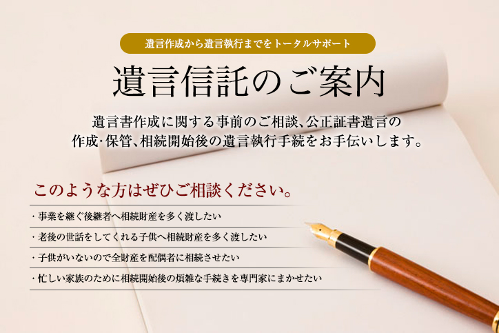 遺言信託のご案内。遺言書作成に関する事前のご相談、公正証書遺言の作成・保管、相続開始後の遺言執行手続をお手伝いします。次のような方はぜひご相談ください。事業を継ぐ後継者へ相続財産を多く渡したい／老後の世話をしてくれる子供へ相続財産を多く渡したい／子供がいないので全財産を配偶者に相続させたい／忙しい家族のために相続開始後の煩雑な手続きを専門家にまかせたい