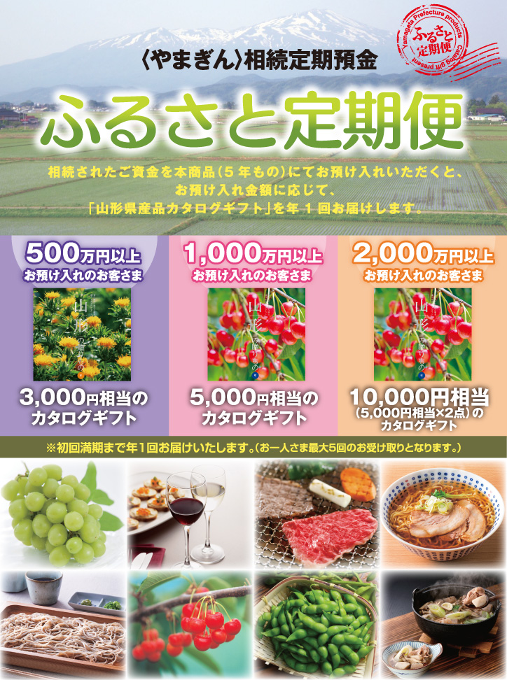 〈やまぎん〉相続定期預金ふるさと定期便。相続されたご資金を本商品（5年もの）にてお預け入れいただくと、お預け入れ金額に応じて、「山形県産品カタログギフト」を年1回お届けします。500万円以上お預け入れのお客さまは3,000円相当のカタログギフト／1,000万円以上お預け入れのお客さまは5,000円相当のカタログギフト／2,000万円以上お預け入れのお客さまは10,000円相当（5,000円相当×2点）のカタログギフト。※初回満期まで年1回お届けいたします。（お一人さま最大5回のお受け取りとなります。）