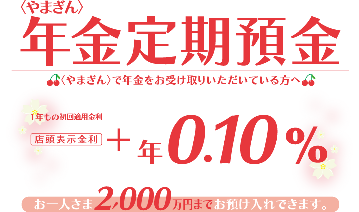 〈やまぎん〉で年金をお受け取りいただいてる方へ お一人さま2,000万円までお預け入れできます。1年もの初回適用金利 店頭表示金利＋年0.10%