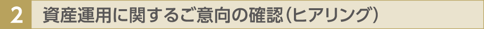 2 資産運用に関するご意向の確認（ヒアリング）